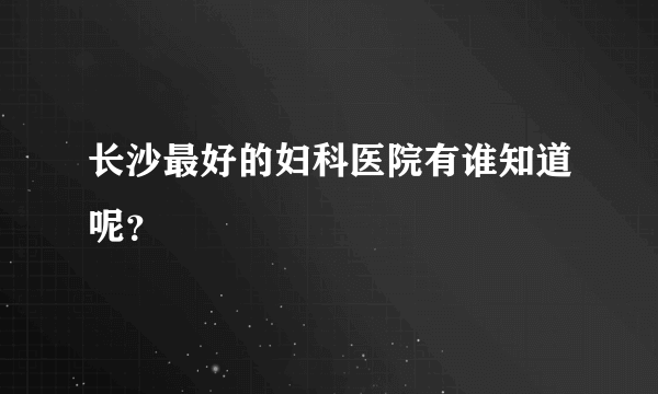 长沙最好的妇科医院有谁知道呢？