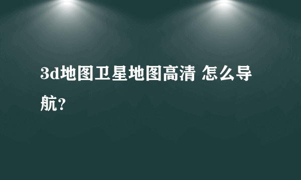 3d地图卫星地图高清 怎么导航？