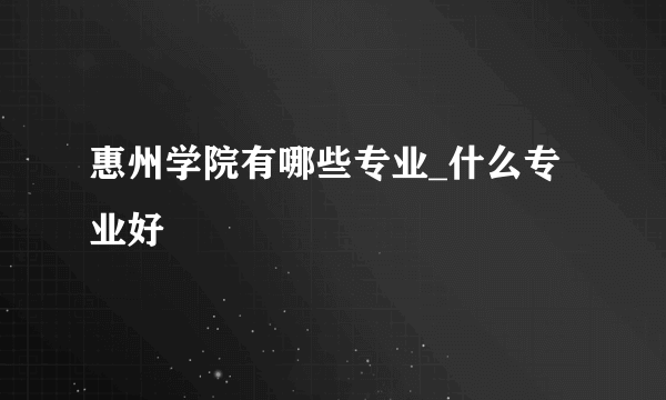 惠州学院有哪些专业_什么专业好