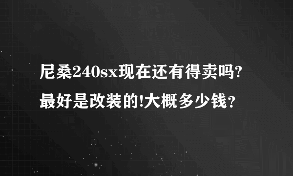 尼桑240sx现在还有得卖吗?最好是改装的!大概多少钱？