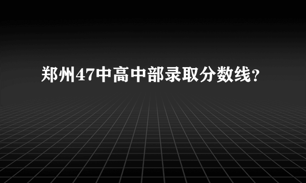 郑州47中高中部录取分数线？