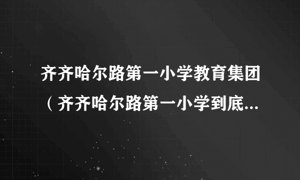 齐齐哈尔路第一小学教育集团（齐齐哈尔路第一小学到底怎么样）