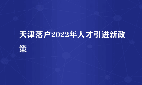 天津落户2022年人才引进新政策