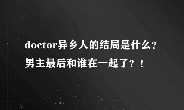 doctor异乡人的结局是什么？男主最后和谁在一起了？！