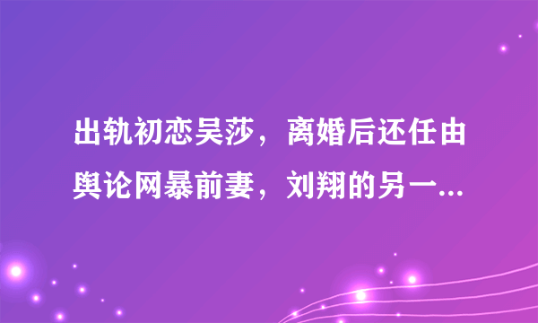 出轨初恋吴莎，离婚后还任由舆论网暴前妻，刘翔的另一面你知道吗?