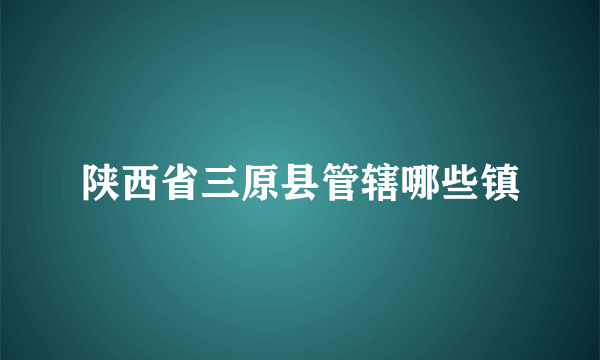 陕西省三原县管辖哪些镇