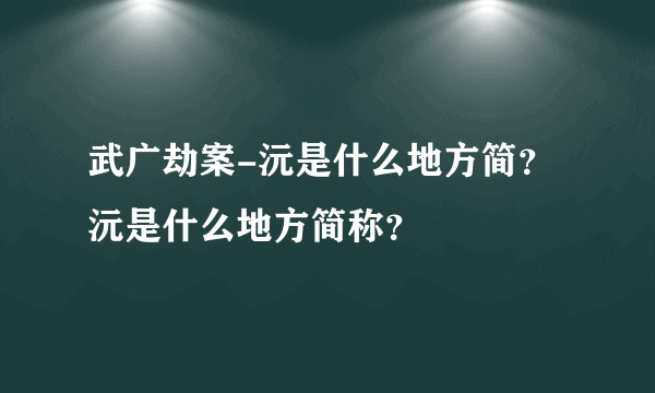 武广劫案-沅是什么地方简？沅是什么地方简称？