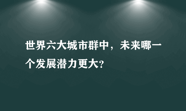 世界六大城市群中，未来哪一个发展潜力更大？