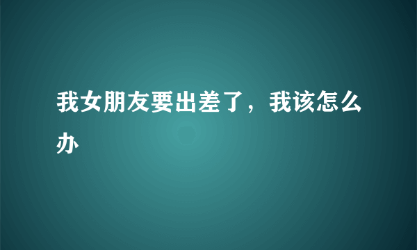 我女朋友要出差了，我该怎么办