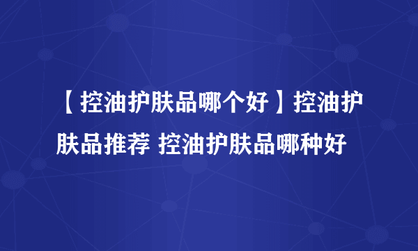 【控油护肤品哪个好】控油护肤品推荐 控油护肤品哪种好