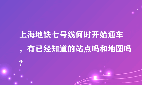 上海地铁七号线何时开始通车，有已经知道的站点吗和地图吗?