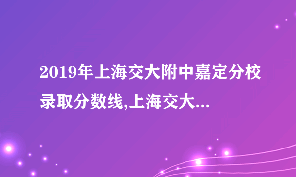 2019年上海交大附中嘉定分校录取分数线,上海交大附中嘉定分校中考分数线(出炉)