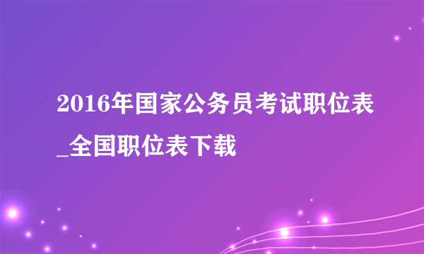 2016年国家公务员考试职位表_全国职位表下载