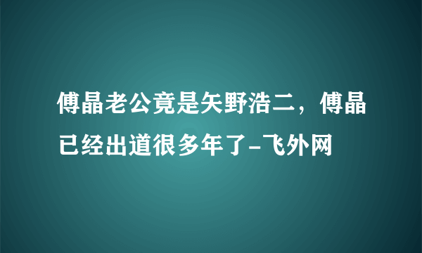 傅晶老公竟是矢野浩二，傅晶已经出道很多年了-飞外网