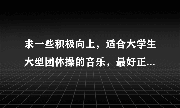 求一些积极向上，适合大学生大型团体操的音乐，最好正式、大气的。谢谢~