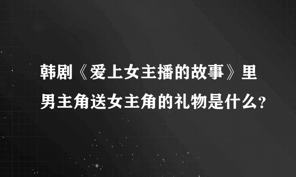 韩剧《爱上女主播的故事》里男主角送女主角的礼物是什么？