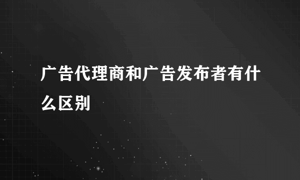 广告代理商和广告发布者有什么区别