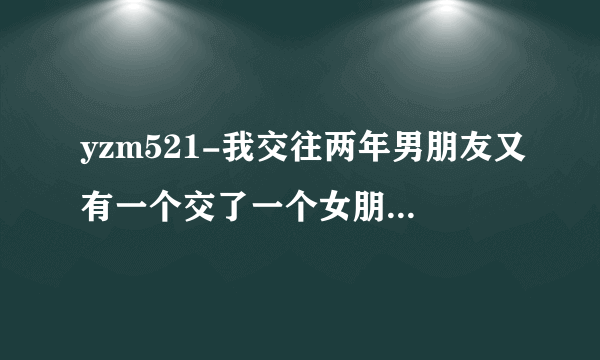 yzm521-我交往两年男朋友又有一个交了一个女朋友&n？