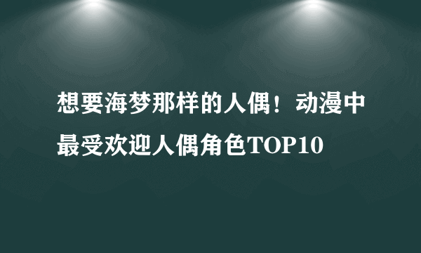 想要海梦那样的人偶！动漫中最受欢迎人偶角色TOP10