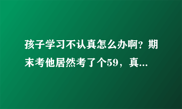 孩子学习不认真怎么办啊？期末考他居然考了个59，真是气死我...