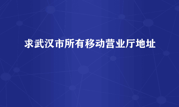 求武汉市所有移动营业厅地址