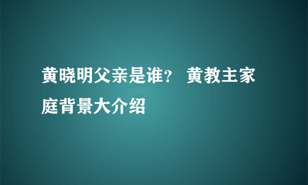 黄晓明父亲是谁？ 黄教主家庭背景大介绍