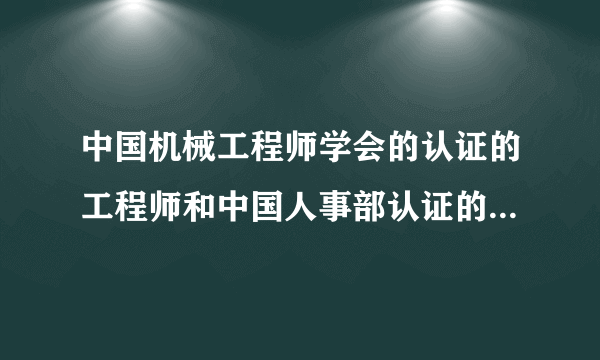 中国机械工程师学会的认证的工程师和中国人事部认证的工程师哪个更好，报考的条件分别是什么？