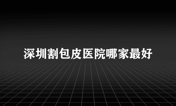 深圳割包皮医院哪家最好