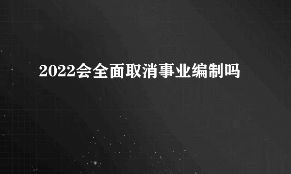 2022会全面取消事业编制吗