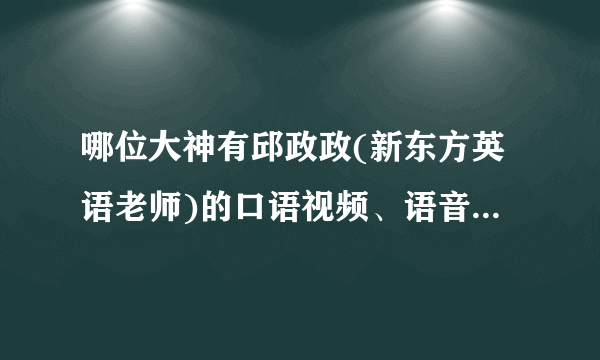 哪位大神有邱政政(新东方英语老师)的口语视频、语音课程，跪求！！