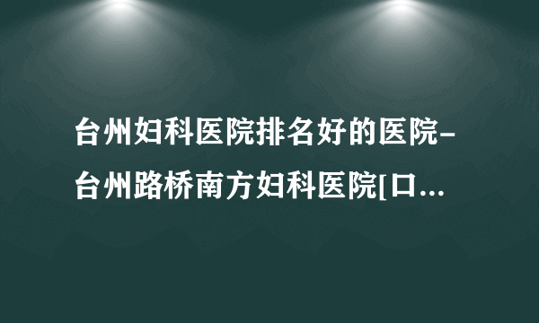 台州妇科医院排名好的医院-台州路桥南方妇科医院[口碑好]医院