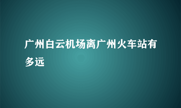 广州白云机场离广州火车站有多远