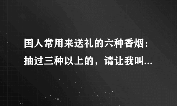 国人常用来送礼的六种香烟：抽过三种以上的，请让我叫你一声领导