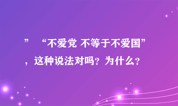 ” “不爱党 不等于不爱国”，这种说法对吗？为什么？