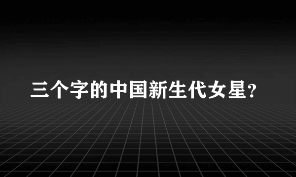 三个字的中国新生代女星？