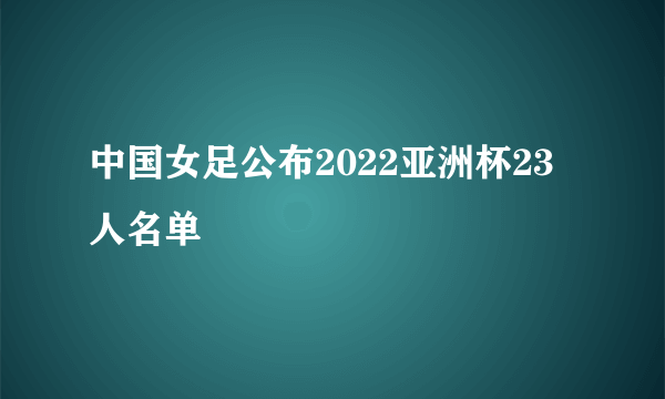 中国女足公布2022亚洲杯23人名单