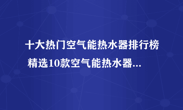 十大热门空气能热水器排行榜 精选10款空气能热水器品牌产品