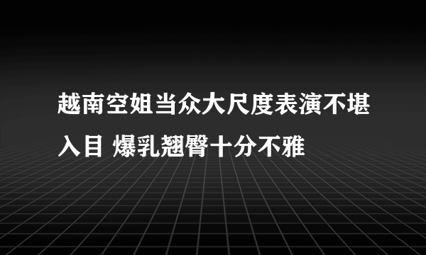 越南空姐当众大尺度表演不堪入目 爆乳翘臀十分不雅