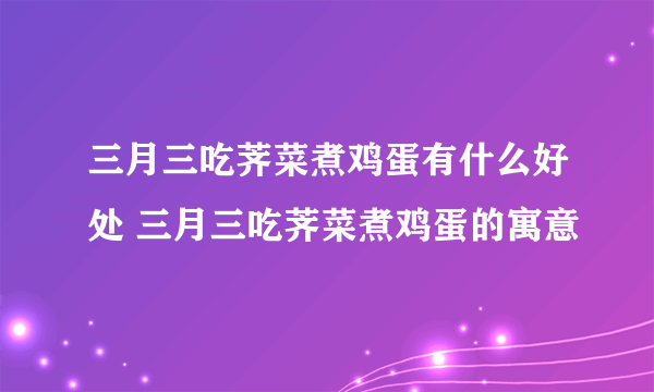 三月三吃荠菜煮鸡蛋有什么好处 三月三吃荠菜煮鸡蛋的寓意