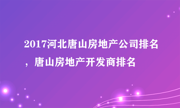 2017河北唐山房地产公司排名，唐山房地产开发商排名