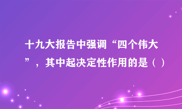 十九大报告中强调“四个伟大”，其中起决定性作用的是（）