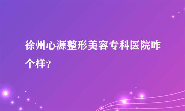 徐州心源整形美容专科医院咋个样？