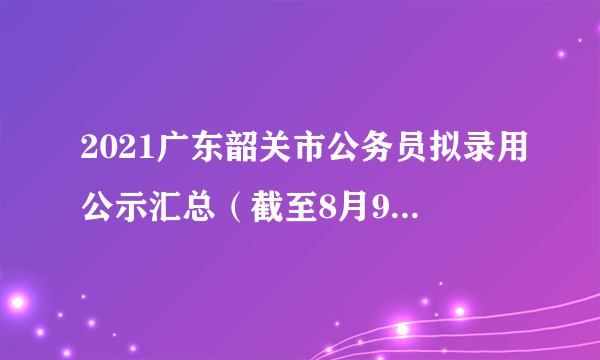 2021广东韶关市公务员拟录用公示汇总（截至8月9日拟录用662人）-韶关公务员录取名单