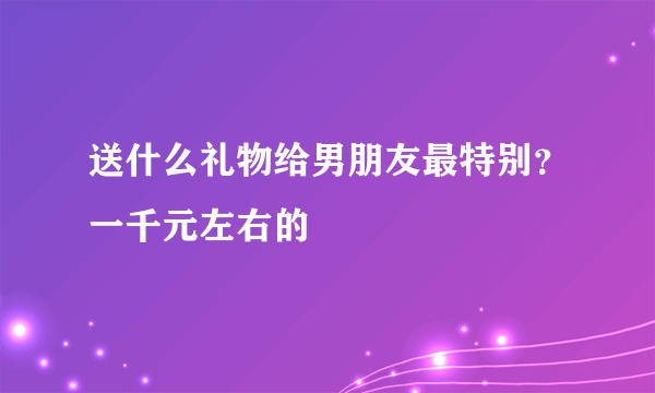 送什么礼物给男朋友最特别？一千元左右的