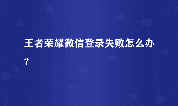 王者荣耀微信登录失败怎么办？