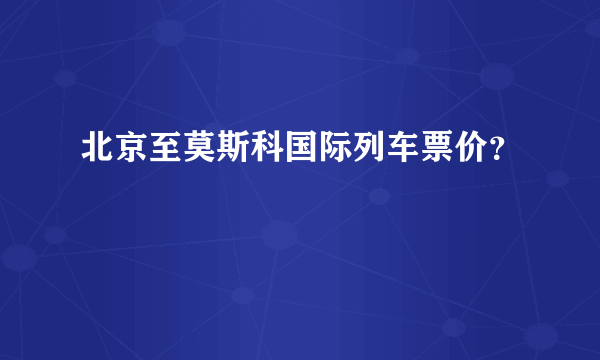 北京至莫斯科国际列车票价？