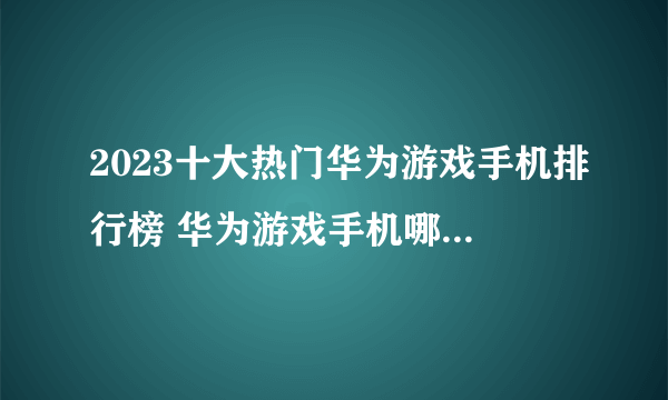 2023十大热门华为游戏手机排行榜 华为游戏手机哪款好【TOP榜】