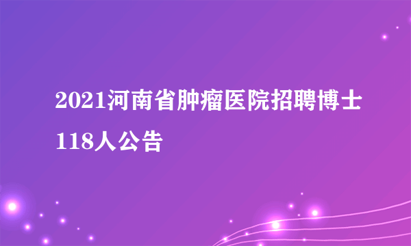 2021河南省肿瘤医院招聘博士118人公告