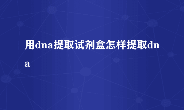 用dna提取试剂盒怎样提取dna