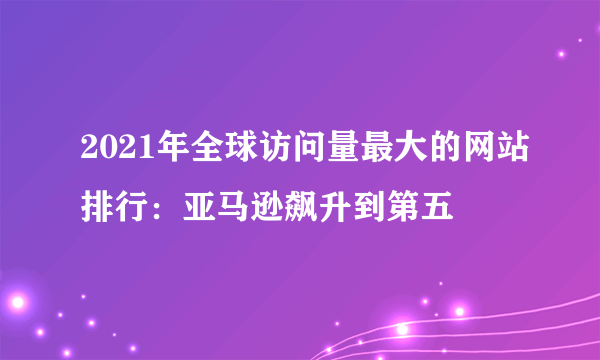 2021年全球访问量最大的网站排行：亚马逊飙升到第五